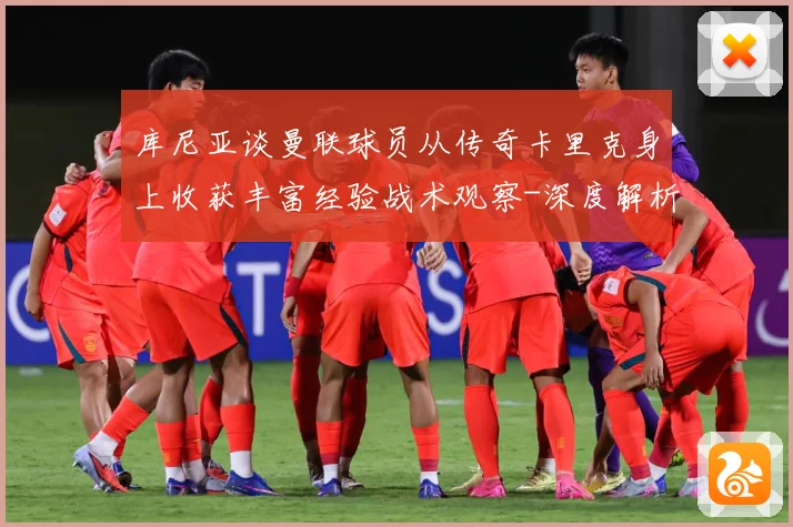 库尼亚谈曼联球员从传奇卡里克身上收获丰富经验战术观察-深度解析