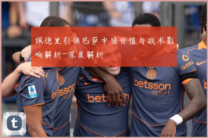 佩德里引领巴萨中场价值与战术影响解析-深度解析