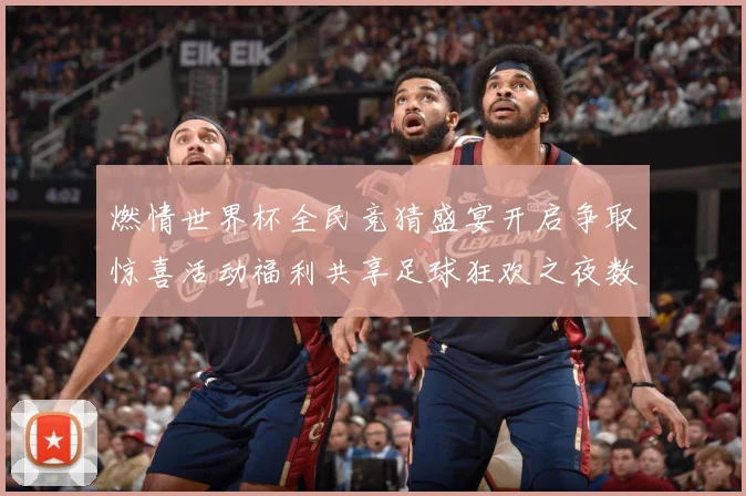 燃情世界杯全民竞猜盛宴开启争取惊喜活动福利共享足球狂欢之夜数据研判-深度解析