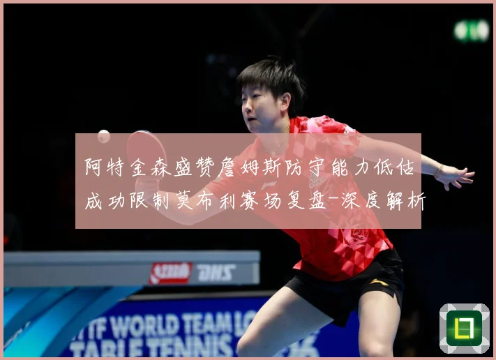 阿特金森盛赞詹姆斯防守能力低估成功限制莫布利赛场复盘-深度解析