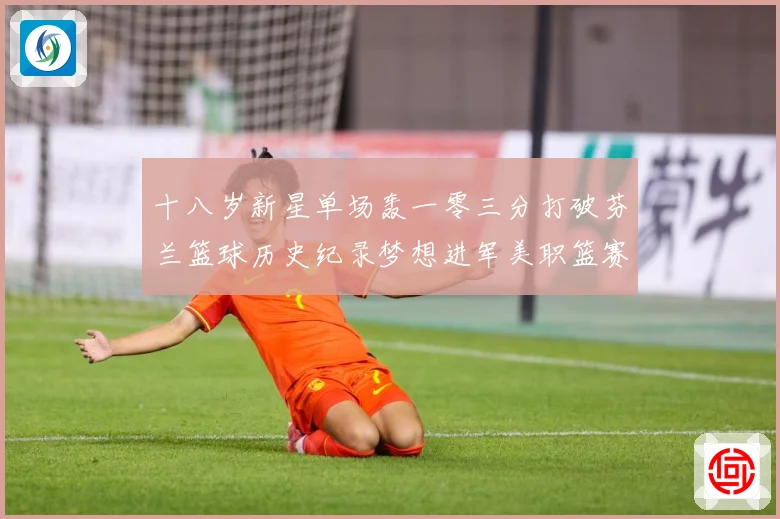 十八岁新星单场轰一零三分打破芬兰篮球历史纪录梦想进军美职篮赛场复盘-深度解析