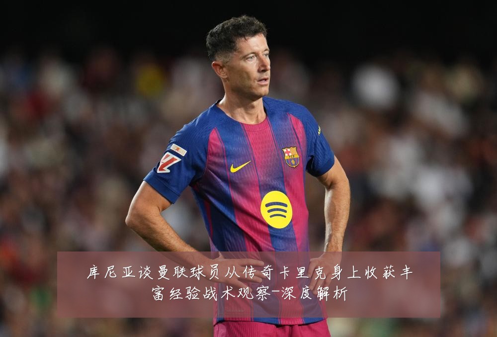 库尼亚谈曼联球员从传奇卡里克身上收获丰富经验战术观察-深度解析